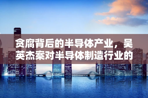 贪腐背后的半导体产业，吴英杰案对半导体制造行业的警示