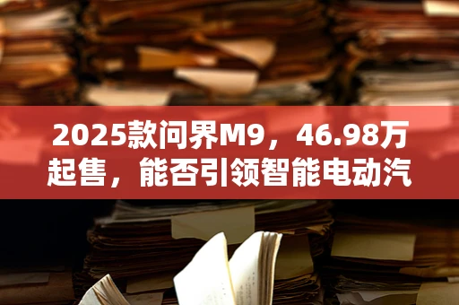 2025款问界M9，46.98万起售，能否引领智能电动汽车新风尚？