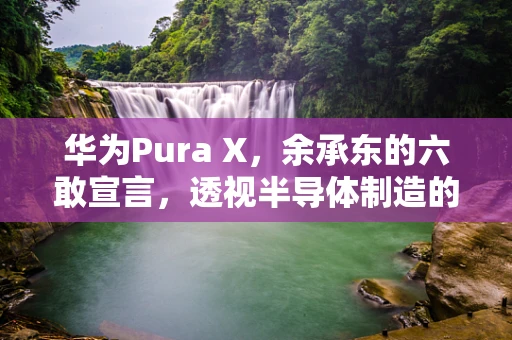 华为Pura X，余承东的六敢宣言，透视半导体制造的未来之路