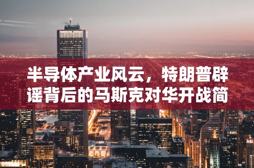 半导体产业风云，特朗普辟谣背后的马斯克对华开战简报真相探秘