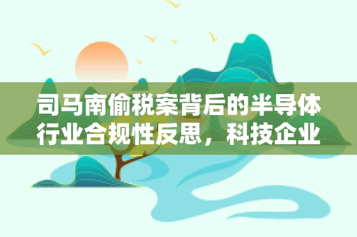 司马南偷税案背后的半导体行业合规性反思，科技企业如何筑牢税务防线？
