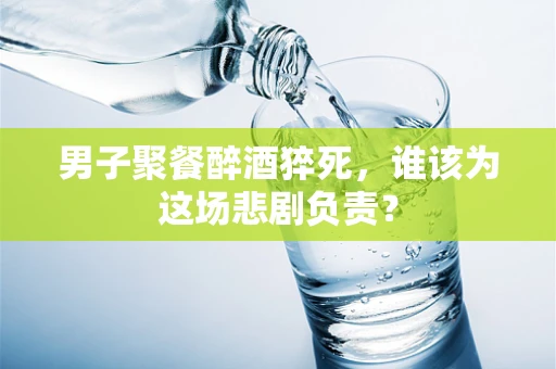 男子聚餐醉酒猝死，谁该为这场悲剧负责？