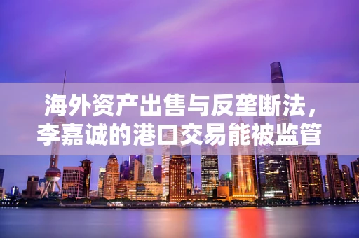 海外资产出售与反垄断法，李嘉诚的港口交易能被监管吗？