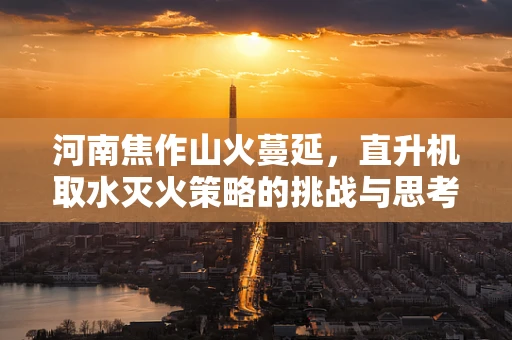 河南焦作山火蔓延，直升机取水灭火策略的挑战与思考