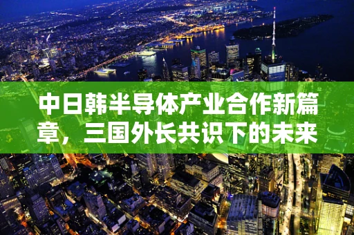 中日韩半导体产业合作新篇章，三国外长共识下的未来展望