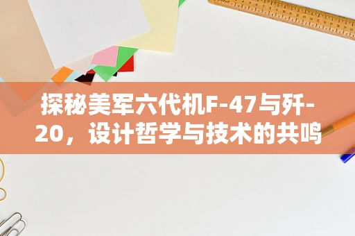 探秘美军六代机F-47与歼-20，设计哲学与技术的共鸣