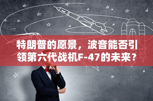 特朗普的愿景，波音能否引领第六代战机F-47的未来？