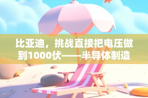 比亚迪，挑战直接把电压做到1000伏——半导体制造的极限与突破