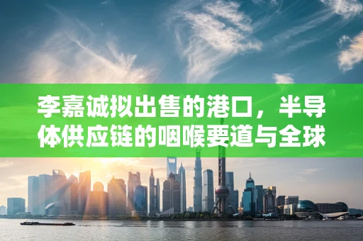 李嘉诚拟出售的港口，半导体供应链的咽喉要道与全球物流的心脏跳动