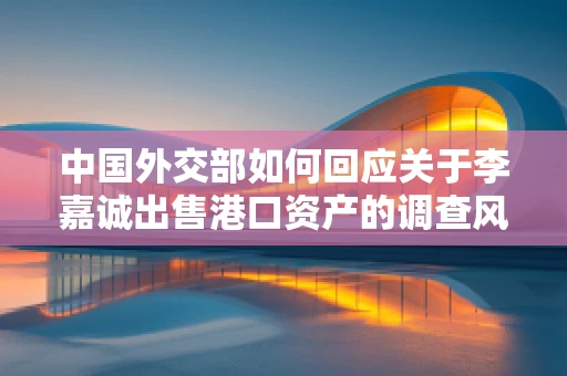 中国外交部如何回应关于李嘉诚出售港口资产的调查风波？