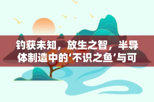 钓获未知，放生之智，半导体制造中的‘不识之鱼’与可持续发展决策