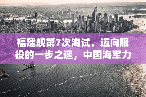 福建舰第7次海试，迈向服役的一步之遥，中国海军力量再添重器？