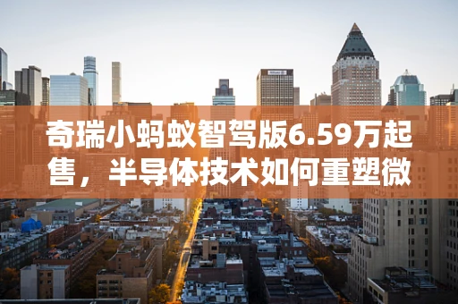 奇瑞小蚂蚁智驾版6.59万起售，半导体技术如何重塑微型电动车智能驾驶体验？
