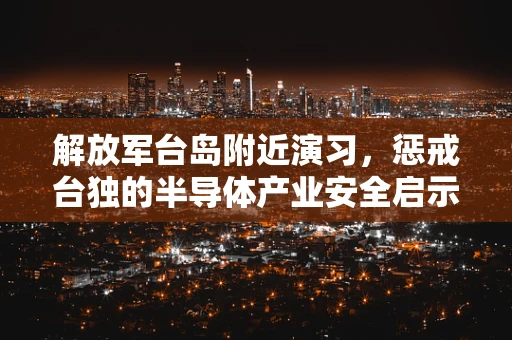 解放军台岛附近演习，惩戒台独的半导体产业安全启示