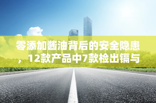 零添加酱油背后的安全隐患，12款产品中7款检出镉与总砷，半导体制造视角下的食品安全思考