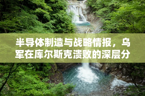 半导体制造与战略情报，乌军在库尔斯克溃败的深层分析