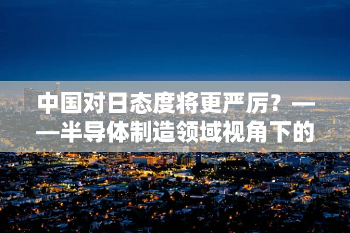 中国对日态度将更严厉？——半导体制造领域视角下的外交部回应解析