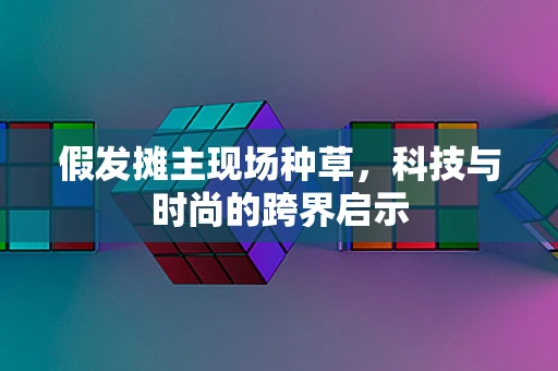 假发摊主现场种草，科技与时尚的跨界启示