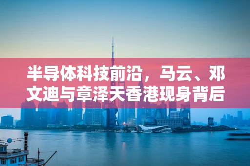 半导体科技前沿，马云、邓文迪与章泽天香港现身背后的行业洞察与未来趋势