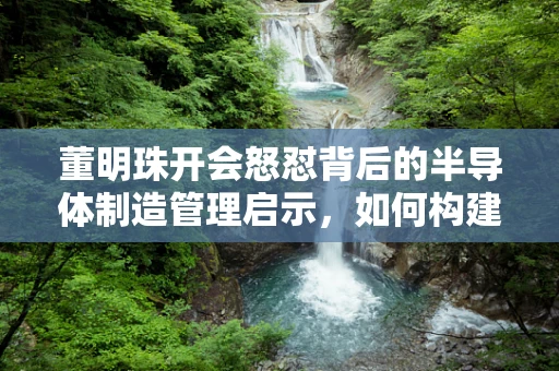 董明珠开会怒怼背后的半导体制造管理启示，如何构建高效沟通的职场环境？