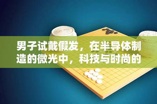 男子试戴假发，在半导体制造的微光中，科技与时尚的奇妙碰撞