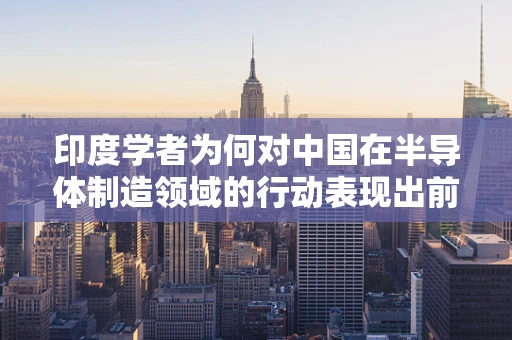 印度学者为何对中国在半导体制造领域的行动表现出前所未有的主动态度？