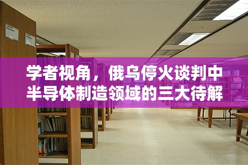 学者视角，俄乌停火谈判中半导体制造领域的三大待解难题