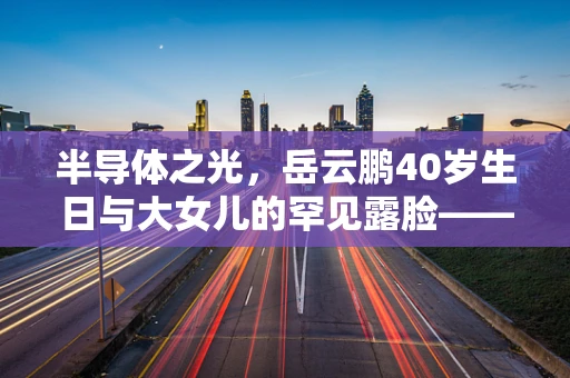 半导体之光，岳云鹏40岁生日与大女儿的罕见露脸——科技与家庭温情的跨界融合
