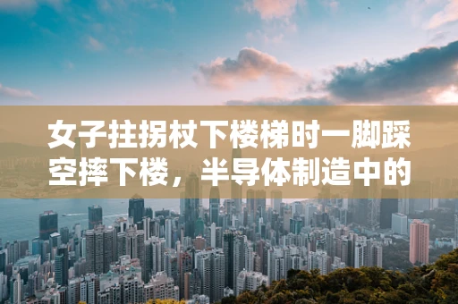 女子拄拐杖下楼梯时一脚踩空摔下楼，半导体制造中的安全与应急响应