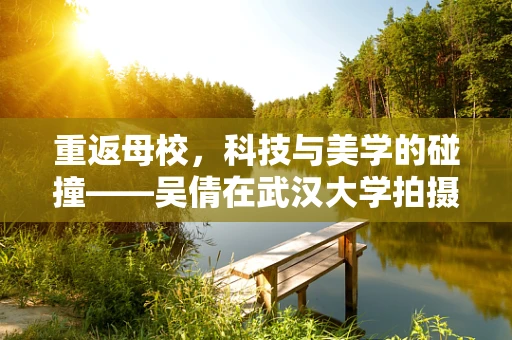 重返母校，科技与美学的碰撞——吴倩在武汉大学拍摄写真背后的半导体故事