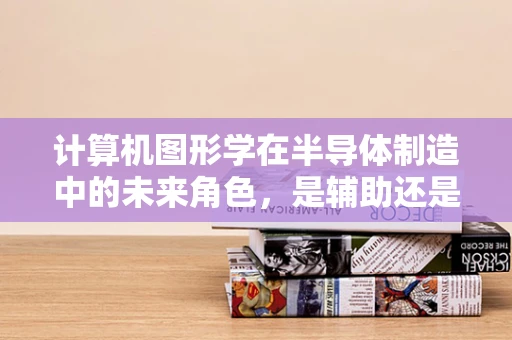 计算机图形学在半导体制造中的未来角色，是辅助还是主导？
