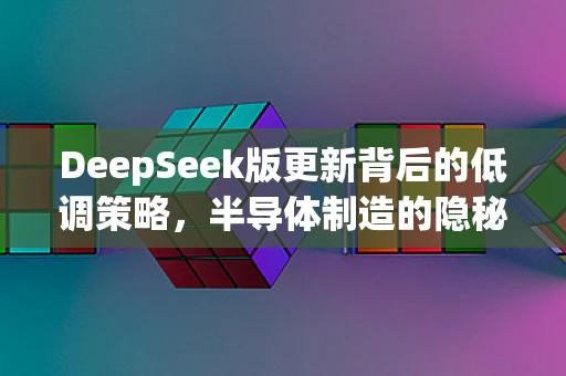 DeepSeek版更新背后的低调策略，半导体制造的隐秘革新