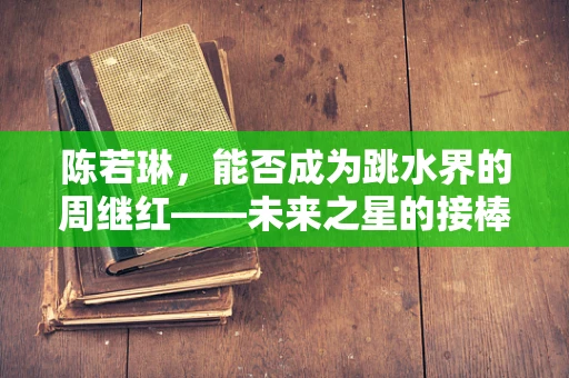 陈若琳，能否成为跳水界的周继红——未来之星的接棒者？