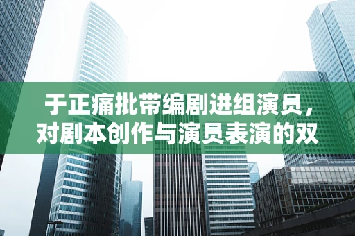 于正痛批带编剧进组演员，对剧本创作与演员表演的双重影响