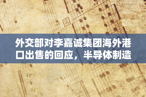 外交部对李嘉诚集团海外港口出售的回应，半导体制造视角下的全球资本流动与国家安全考量