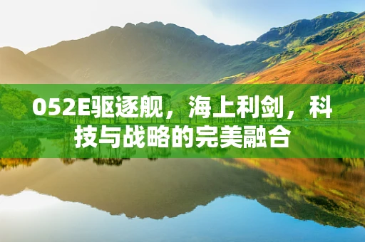 052E驱逐舰，海上利剑，科技与战略的完美融合