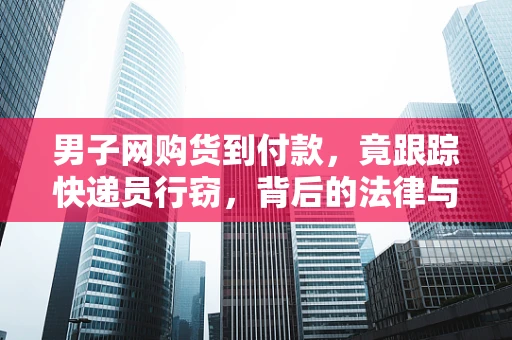 男子网购货到付款，竟跟踪快递员行窃，背后的法律与道德风险