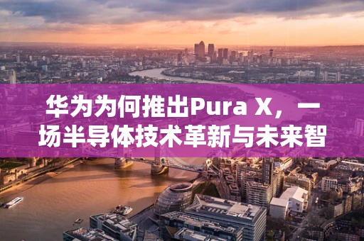 华为为何推出Pura X，一场半导体技术革新与未来智能生活的探索