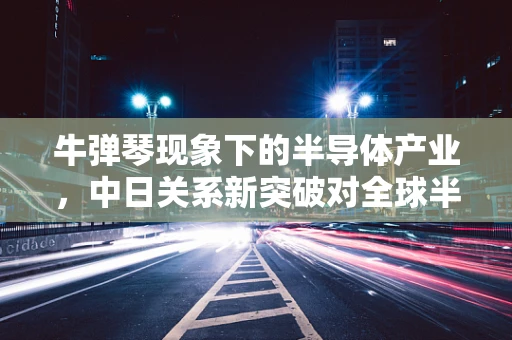 牛弹琴现象下的半导体产业，中日关系新突破对全球半导体供应链的潜在影响