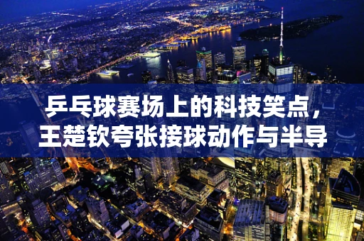 乒乓球赛场上的科技笑点，王楚钦夸张接球动作与半导体制造的微妙联系