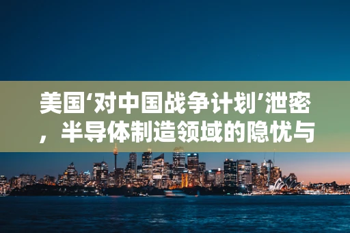 美国‘对中国战争计划’泄密，半导体制造领域的隐忧与反思