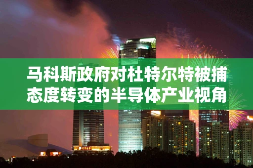 马科斯政府对杜特尔特被捕态度转变的半导体产业视角，政治与经济利益的微妙平衡
