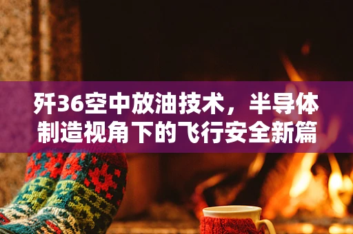歼36空中放油技术，半导体制造视角下的飞行安全新篇章