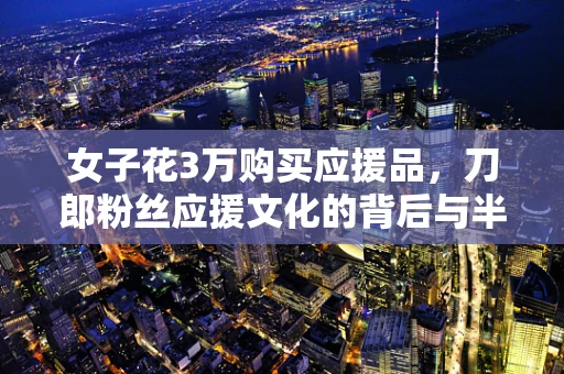 女子花3万购买应援品，刀郎粉丝应援文化的背后与半导体制造的微妙联系