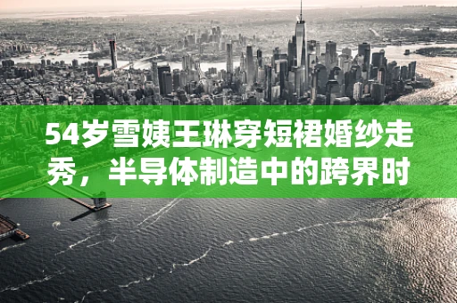 54岁雪姨王琳穿短裙婚纱走秀，半导体制造中的跨界时尚与专业精神
