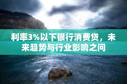 利率3%以下银行消费贷，未来趋势与行业影响之问