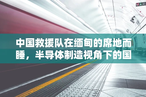 中国救援队在缅甸的席地而睡，半导体制造视角下的国际救援行动与挑战