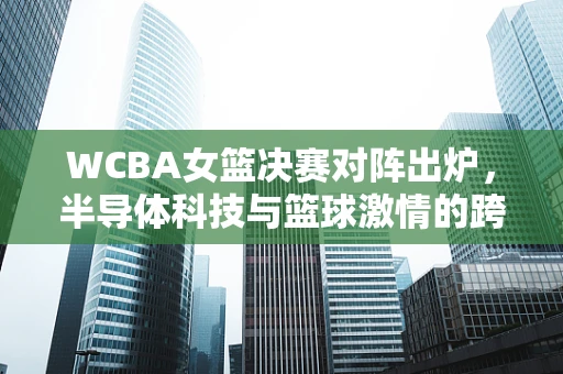 WCBA女篮决赛对阵出炉，半导体科技与篮球激情的跨界碰撞