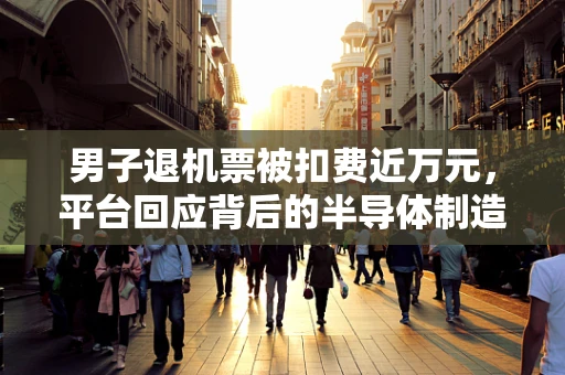 男子退机票被扣费近万元，平台回应背后的半导体制造行业启示