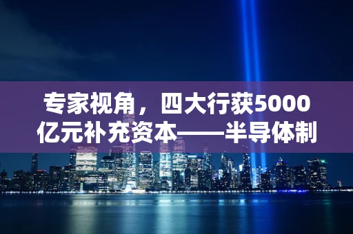 专家视角，四大行获5000亿元补充资本——半导体制造领域的资本新机遇？